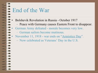 Bolshevik Revolution in Russia - October 1917 Peace with Germany causes Eastern Front to disappear. German Army defeated - morale becomes very low. German sailors become mutinous. November 11, 1918 - war ends on  “ Armistice Day ”. Now celebrated as Veterans ’ Day in the U.S. End of the War 
