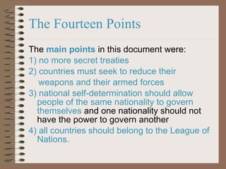 The  main points  in this document were: 1) no more secret treaties 2) countries must seek to reduce their  weapons and their armed forces  3) national self-determination should allow people of the same nationality to govern themselves  and one nationality should not have the power to govern another 4) all countries should belong to the League of Nations. The Fourteen Points 