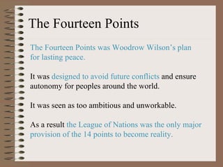 The Fourteen Points The Fourteen Points was Woodrow Wilson ’s plan for lasting peace.  It was  designed to avoid future conflicts  and ensure autonomy for peoples around the world.  It was seen as too ambitious and unworkable. As a result  the League of Nations was the only major provision of the 14 points to become reality. 