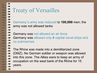 Treaty of Versailles Germany ’ s army was reduced  to  100,000  men; the army was not allowed tanks Germany was  not allowed an air force   Germany was  allowed only  6  capital naval ships and no submarines The Rhine was made into a demilitarized zone (DMZ). No German soldier or weapon was allowed into this zone. The Allies were to keep an army of occupation on the west bank of the Rhine for 15 years.   