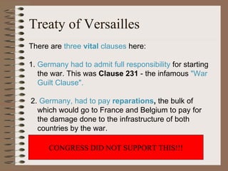 Treaty of Versailles There are  three  vital  clauses  here: 1.  Germany had to admit full responsibility  for starting  the war. This was  Clause 231  - the infamous  "War  Guilt Clause". 2.  Germany, had to pay  reparations ,  the bulk of  which would go to France and Belgium to pay for  the damage done to the infrastructure of both  countries by the war. 3.  A  League of Nations  was set up to keep world  peace  CONGRESS DID NOT SUPPORT THIS!!! 