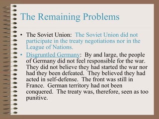 The Remaining Problems The Soviet Union:   The Soviet Union did not participate in the treaty negotiations   nor in the League of Nations.    Disgruntled Germany :  By and large, the people of Germany did not feel responsible for the war.  They did not believe they had started the war nor had they been defeated.  They believed they had acted in self-defense.  The front was still in France.  German territory had not been conquered.  The treaty was, therefore, seen as too punitive.  