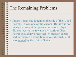 The Remaining Problems Japan:  Japan had fought on the side of the Allied Powers.  It was one of the victors.  But it was not treaty that way at the peace conference.  Japan did not receive the rewards a victorious Great Power should have received.  Moreover, Japan had introduced a resolution on racial equality.  It was  vetoed  by the United States. 