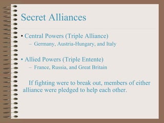Secret Alliances Central Powers (Triple Alliance) Germany, Austria-Hungary, and Italy Allied Powers (Triple Entente) France, Russia, and Great Britain If fighting were to break out, members of either alliance were pledged to help each other. 