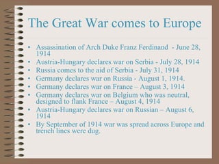 The Great War comes to Europe Assassination of Arch Duke Franz Ferdinand  - June 28, 1914 Austria-Hungary declares war on Serbia - July 28, 1914 Russia comes to the aid of Serbia - July 31, 1914 Germany declares war on Russia - August 1, 1914. Germany declares war on France – August 3, 1914 Germany declares war on Belgium who was neutral, designed to flank France – August 4, 1914 Austria-Hungary declares war on Russian – August 6, 1914 By September of 1914 war was spread across Europe and trench lines were dug.  
