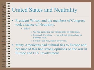 United States and Neutrality President Wilson and the members of Congress took a stance of Neutrality. Why?  We had economic ties with nations on both sides. Roosevelt Corollary - …we will not get involved in Europe's wars. It wasn ’t our war, didn’t involve us. Many Americans had cultural ties to Europe and because of this had strong opinions on the war in Europe and U.S. involvement. 