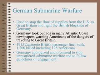 German Submarine Warfare Used to stop the flow of supplies from the U.S. to Great Britain and fight the British blockade of Germany. Germany took out ads in many Atlantic Coast newspapers warning Americans of the dangers of traveling to Great Britain. 1915  Lusitania  British passenger liner sunk, 1,200 killed including 128 Americans. Germany apologized and promised to stop unrestricted submarine warfare and to follow guidelines of engagement. 