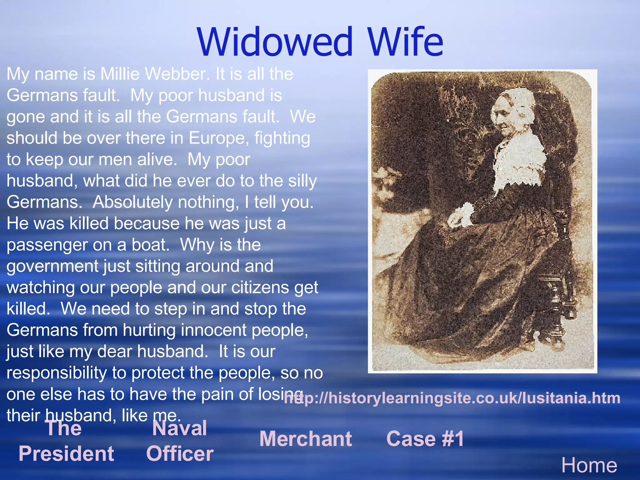 Widowed Wife Home The  President Naval Officer Merchant Case #1 My name is Millie Webber. It is all the Germans fault.  My poor husband is gone and it is all the Germans fault.  We should be over there in Europe, fighting to keep our men alive.  My poor husband, what did he ever do to the silly Germans.  Absolutely nothing, I tell you.  He was killed because he was just a passenger on a boat.  Why is the government just sitting around and watching our people and our citizens get killed.  We need to step in and stop the Germans from hurting innocent people, just like my dear husband.  It is our responsibility to protect the people, so no one else has to have the pain of losing their husband, like me. http: //historylearningsite .co. uk/lusitania . htm 