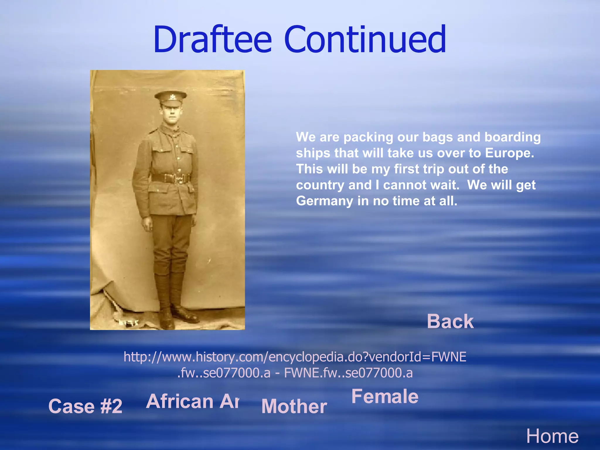 Draftee Continued Home Case #2 African American Mother Female Worker http://www.history.com/encyclopedia.do? vendorId=FWNE .fw..se077000.a - FWNE.fw..se077000.a We are packing our bags and boarding ships that will take us over to Europe.  This will be my first trip out of the country and I cannot wait.  We will get Germany in no time at all.  Back 