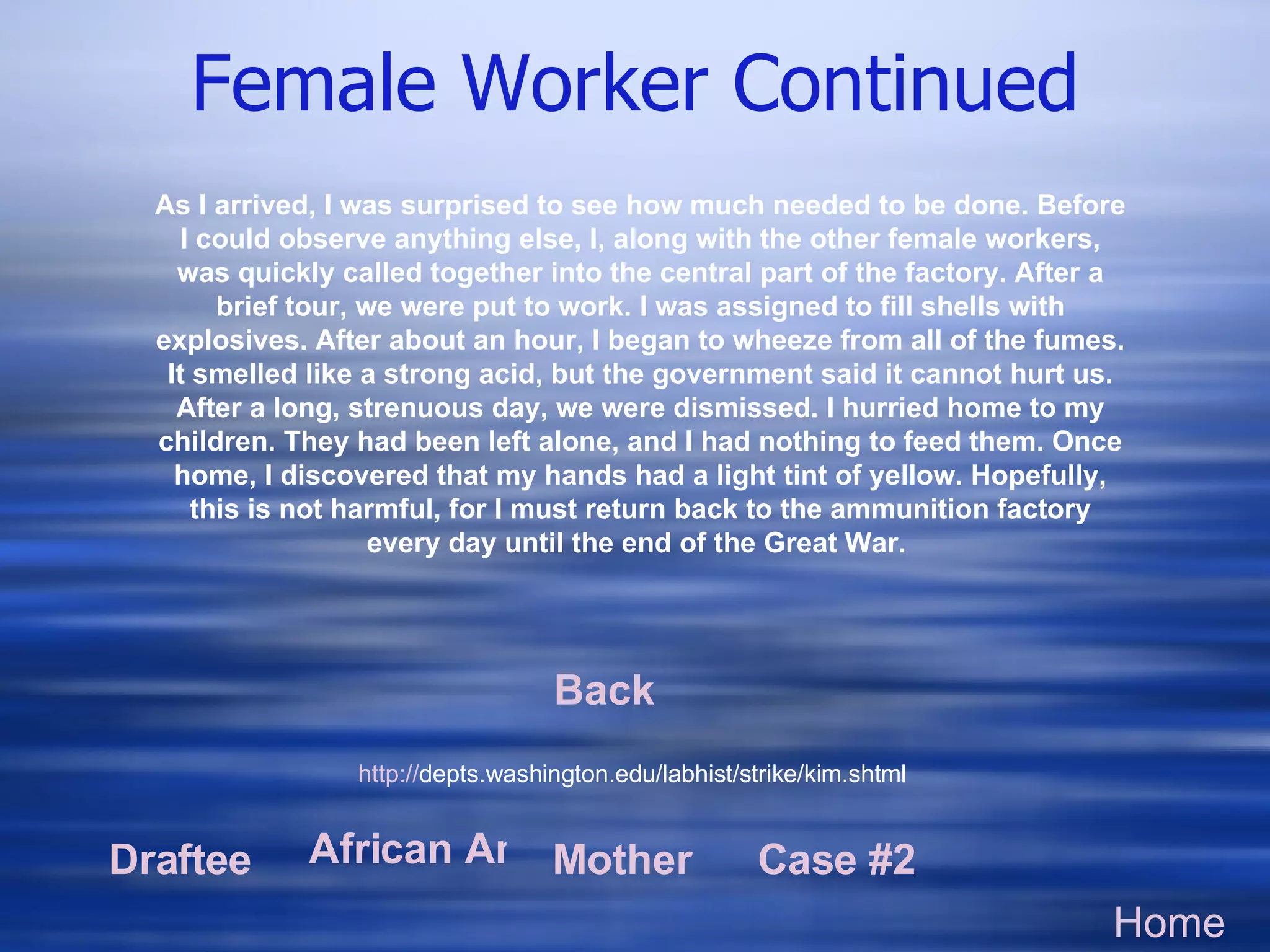 Female Worker Continued Home Draftee African American Mother Case #2 http:// depts.washington.edu/labhist/strike/kim.shtml   As I arrived, I was surprised to see how much needed to be done. Before I could observe anything else, I, along with the other female workers, was quickly called together into the central part of the factory. After a brief tour, we were put to work. I was assigned to fill shells with explosives. After about an hour, I began to wheeze from all of the fumes. It smelled like a strong acid, but the government said it cannot hurt us. After a long, strenuous day, we were dismissed. I hurried home to my children. They had been left alone, and I had nothing to feed them. Once home, I discovered that my hands had a light tint of yellow. Hopefully, this is not harmful, for I must return back to the ammunition factory every day until the end of the Great War.  Back 