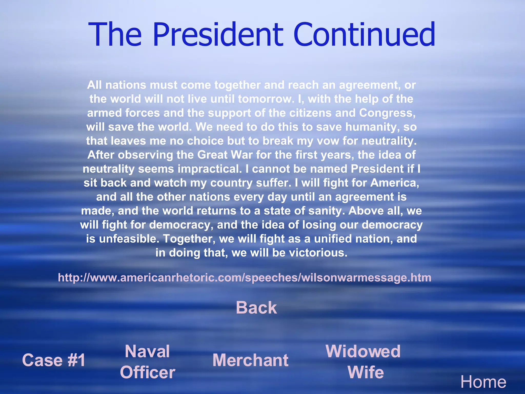 The President Continued Home Case #1 Naval Officer Merchant Widowed  Wife http://www. americanrhetoric . com/speeches/wilsonwarmessage . htm All nations must come together and reach an agreement, or the world will not live until tomorrow. I, with the help of the armed forces and the support of the citizens and Congress, will save the world. We need to do this to save humanity, so that leaves me no choice but to break my vow for neutrality. After observing the Great War for the first years, the idea of neutrality seems impractical. I cannot be named President if I sit back and watch my country suffer. I will fight for America, and all the other nations every day until an agreement is made, and the world returns to a state of sanity. Above all, we will fight for democracy, and the idea of losing our democracy is unfeasible. Together, we will fight as a unified nation, and in doing that, we will be victorious. Back 