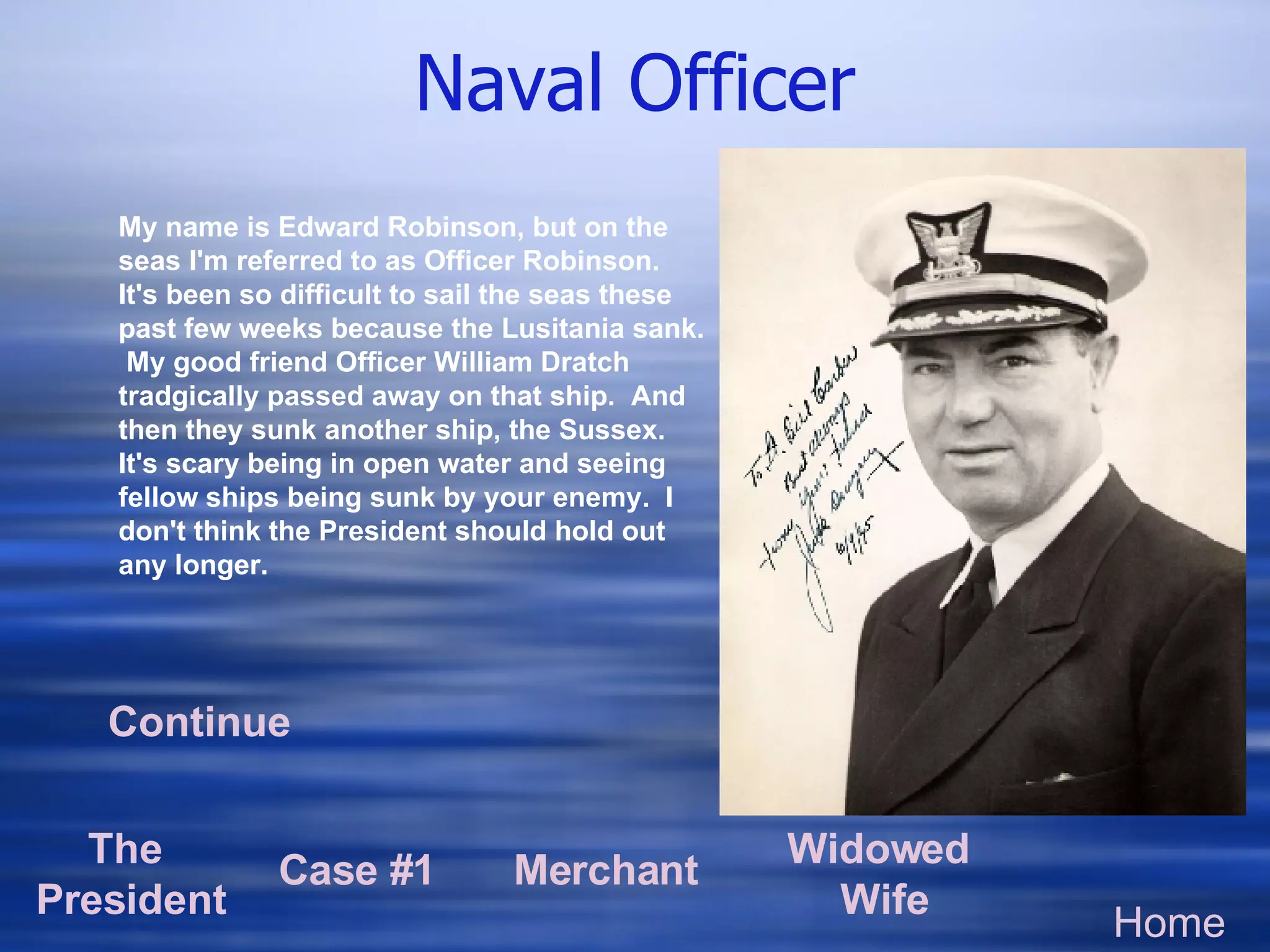 Naval Officer Home The  President Case #1 Merchant Widowed  Wife My name is Edward Robinson, but on the seas I'm referred to as Officer Robinson. It's been so difficult to sail the seas these past few weeks because the Lusitania sank.  My good friend Officer William Dratch tradgically passed away on that ship.  And then they sunk another ship, the Sussex. It's scary being in open water and seeing fellow ships being sunk by your enemy.  I don't think the President should hold out any longer.  Continue 