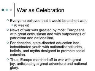 War as Celebration
   Everyone believed that it would be a short war.
       (6 weeks)
   News of war was greeted by most Europeans
    with great enthusiasm and with outpourings of
    patriotism and nationalism.
   For decades, state-directed education had
    indoctrinated youth with nationalist attitudes,
    beliefs, and myths designed to promote social
    cohesion.
   Thus, Europe marched off to war with great
    joy, anticipating a great adventure and national
    glory.
 