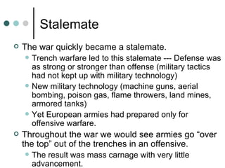 Stalemate
   The war quickly became a stalemate.
       Trench warfare led to this stalemate --- Defense was
        as strong or stronger than offense (military tactics
        had not kept up with military technology)
       New military technology (machine guns, aerial
        bombing, poison gas, flame throwers, land mines,
        armored tanks)
       Yet European armies had prepared only for
        offensive warfare.
   Throughout the war we would see armies go “over
    the top” out of the trenches in an offensive.
       The result was mass carnage with very little
        advancement.
 