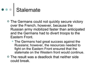 Stalemate
   The Germans could not quickly secure victory
    over the French, however, because the
    Russian army mobilized faster than anticipated
    and the Germans had to divert troops to the
    Eastern Front.
       The Germans had great success against the
        Russians; however, the resources needed to
        fight on the Eastern Front ensured that the
        stalemate on the Western front would continue.
   The result was a deadlock that neither side
    could break.
 