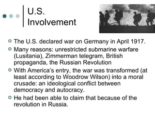 U.S.
        Involvement
   The U.S. declared war on Germany in April 1917.
   Many reasons: unrestricted submarine warfare
    (Lusitania), Zimmerman telegram, British
    propaganda, the Russian Revolution
   With America’s entry, the war was transformed (at
    least according to Woodrow Wilson) into a moral
    crusade: an ideological conflict between
    democracy and autocracy.
   He had been able to claim that because of the
    revolution in Russia.
 