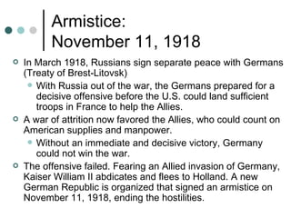 Armistice:
          November 11, 1918
   In March 1918, Russians sign separate peace with Germans
    (Treaty of Brest-Litovsk)
      With Russia out of the war, the Germans prepared for a
       decisive offensive before the U.S. could land sufficient
       troops in France to help the Allies.
   A war of attrition now favored the Allies, who could count on
    American supplies and manpower.
      Without an immediate and decisive victory, Germany
       could not win the war.
   The offensive failed. Fearing an Allied invasion of Germany,
    Kaiser William II abdicates and flees to Holland. A new
    German Republic is organized that signed an armistice on
    November 11, 1918, ending the hostilities.
 