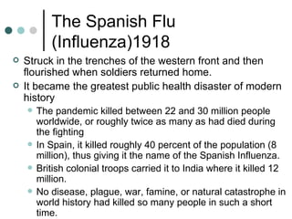 The Spanish Flu
           (Influenza)1918
   Struck in the trenches of the western front and then
    flourished when soldiers returned home.
   It became the greatest public health disaster of modern
    history
       The pandemic killed between 22 and 30 million people
        worldwide, or roughly twice as many as had died during
        the fighting
       In Spain, it killed roughly 40 percent of the population (8
        million), thus giving it the name of the Spanish Influenza.
       British colonial troops carried it to India where it killed 12
        million.
       No disease, plague, war, famine, or natural catastrophe in
        world history had killed so many people in such a short
        time.
 