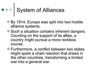 System of Alliances
 By 1914, Europe was split into two hostile
  alliance systems.
 Such a situation contains inherent dangers.
  Counting on the support of its allies, a
  country might pursue a more reckless
  course.
 Furthermore, a conflict between two states
  might spark a chain reaction that draws in
  the other countries, transforming a limited
  war into a general war.
 