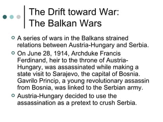 The Drift toward War:
        The Balkan Wars
   A series of wars in the Balkans strained
    relations between Austria-Hungary and Serbia.
   On June 28, 1914, Archduke Francis
    Ferdinand, heir to the throne of Austria-
    Hungary, was assassinated while making a
    state visit to Sarajevo, the capital of Bosnia.
    Gavrilo Princip, a young revolutionary assassin
    from Bosnia, was linked to the Serbian army.
   Austria-Hungary decided to use the
    assassination as a pretext to crush Serbia.
 