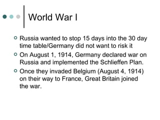 World War I

   Russia wanted to stop 15 days into the 30 day
    time table/Germany did not want to risk it
   On August 1, 1914, Germany declared war on
    Russia and implemented the Schlieffen Plan.
   Once they invaded Belgium (August 4, 1914)
    on their way to France, Great Britain joined
    the war.
 