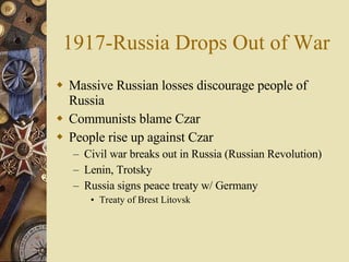 1917-Russia Drops Out of War Massive Russian losses discourage people of Russia Communists blame Czar People rise up against Czar Civil war breaks out in Russia (Russian Revolution) Lenin, Trotsky Russia signs peace treaty w/ Germany Treaty of Brest Litovsk 