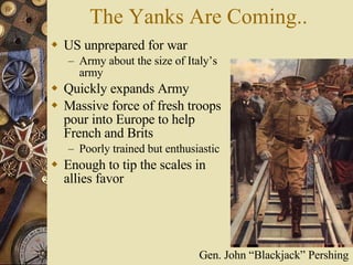 The Yanks Are Coming.. US unprepared for war Army about the size of Italy’s army Quickly expands Army Massive force of fresh troops pour into Europe to help French and Brits Poorly trained but enthusiastic Enough to tip the scales in allies favor Gen. John “Blackjack” Pershing 