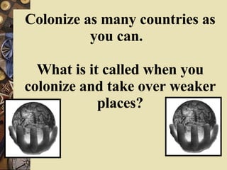 Colonize as many countries as you can.  What is it called when you colonize and take over weaker places? 