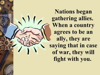 Nations began gathering allies.  When a country agrees to be an ally, they are saying that in case of war, they will fight with you.   
