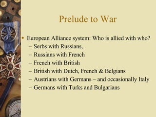 Prelude to War European Alliance system: Who is allied with who? Serbs with Russians,  Russians with French French with British British with Dutch, French & Belgians Austrians with Germans – and occasionally Italy Germans with Turks and Bulgarians 