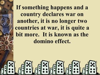 If something happens and a country declares war on another, it is no longer two countries at war, it is quite a bit more.  It is known as the domino effect. 