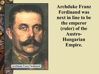 Archduke Franz Ferdinand was next in line to be the emperor (ruler) of the Austro-Hungarian Empire. 