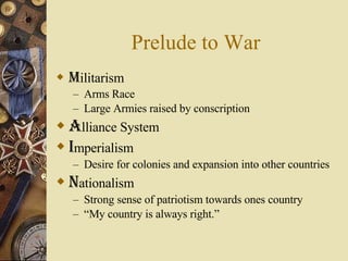 Prelude to War M ilitarism Arms Race Large Armies raised by conscription A lliance System I mperialism Desire for colonies and expansion into other countries  N ationalism Strong sense of patriotism towards ones country “ My country is always right.” 