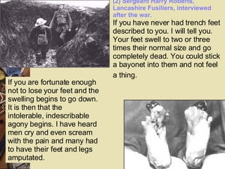 (2) Sergeant Harry Roberts, Lancashire Fusiliers, interviewed after the war. If you have never had trench feet described to you. I will tell you. Your feet swell to two or three times their normal size and go completely dead. You could stick a bayonet into them and not feel a thing.    If you are fortunate enough not to lose your feet and the swelling begins to go down. It is then that the intolerable, indescribable agony begins. I have heard men cry and even scream with the pain and many had to have their feet and legs amputated. 