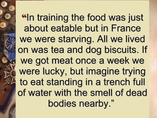 “ In training the food was just about eatable but in France we were starving. All we lived on was tea and dog biscuits. If we got meat once a week we were lucky, but imagine trying to eat standing in a trench full of water with the smell of dead bodies nearby.”  