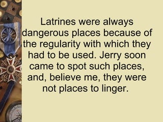 Latrines were always dangerous places because of the regularity with which they had to be used. Jerry soon came to spot such places, and, believe me, they were not places to linger.  