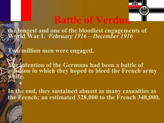 Battle of Verdun the longest and one of the bloodiest engagements of World War I.  February 1916 – December 1916 Two million men were engaged.  The intention of the Germans had been a battle of attrition in which they hoped to bleed the French army white. In the end, they sustained almost as many casualties as the French; an estimated 328,000 to the French 348,000.   