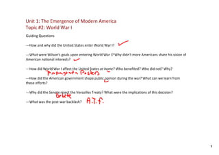 Unit 1: The Emergence of Modern America
Topic #2: World War I
Guiding Questions

‐‐‐How and why did the United States enter World War I?  

‐‐‐What were Wilson's goals upon entering World War I? Why didn't more Americans share his vision of 
American national interests?

‐‐‐How did World War I affect the United States at home? Who benefited? Who did not? Why?

‐‐‐How did the American government shape public opinion during the war? What can we learn from 
these efforts?

‐‐‐Why did the Senate reject the Versailles Treaty? What were the implications of this decision? 

‐‐‐What was the post‐war backlash? 




                                                                                                        1
 
