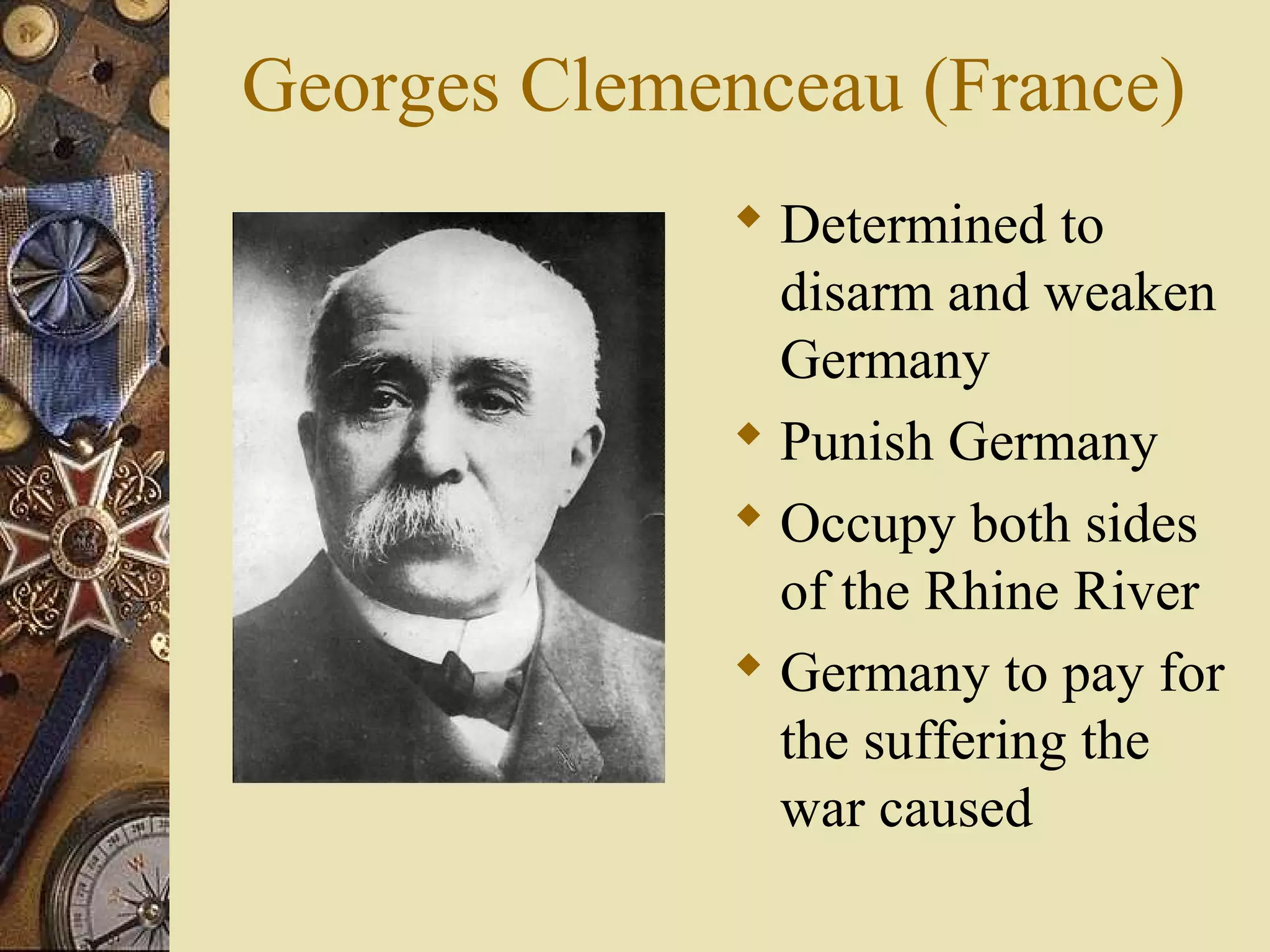 Georges Clemenceau (France)
               Determined to
                disarm and weaken
                Germany
               Punish Germany
               Occupy both sides
                of the Rhine River
               Germany to pay for
                the suffering the
                war caused
 