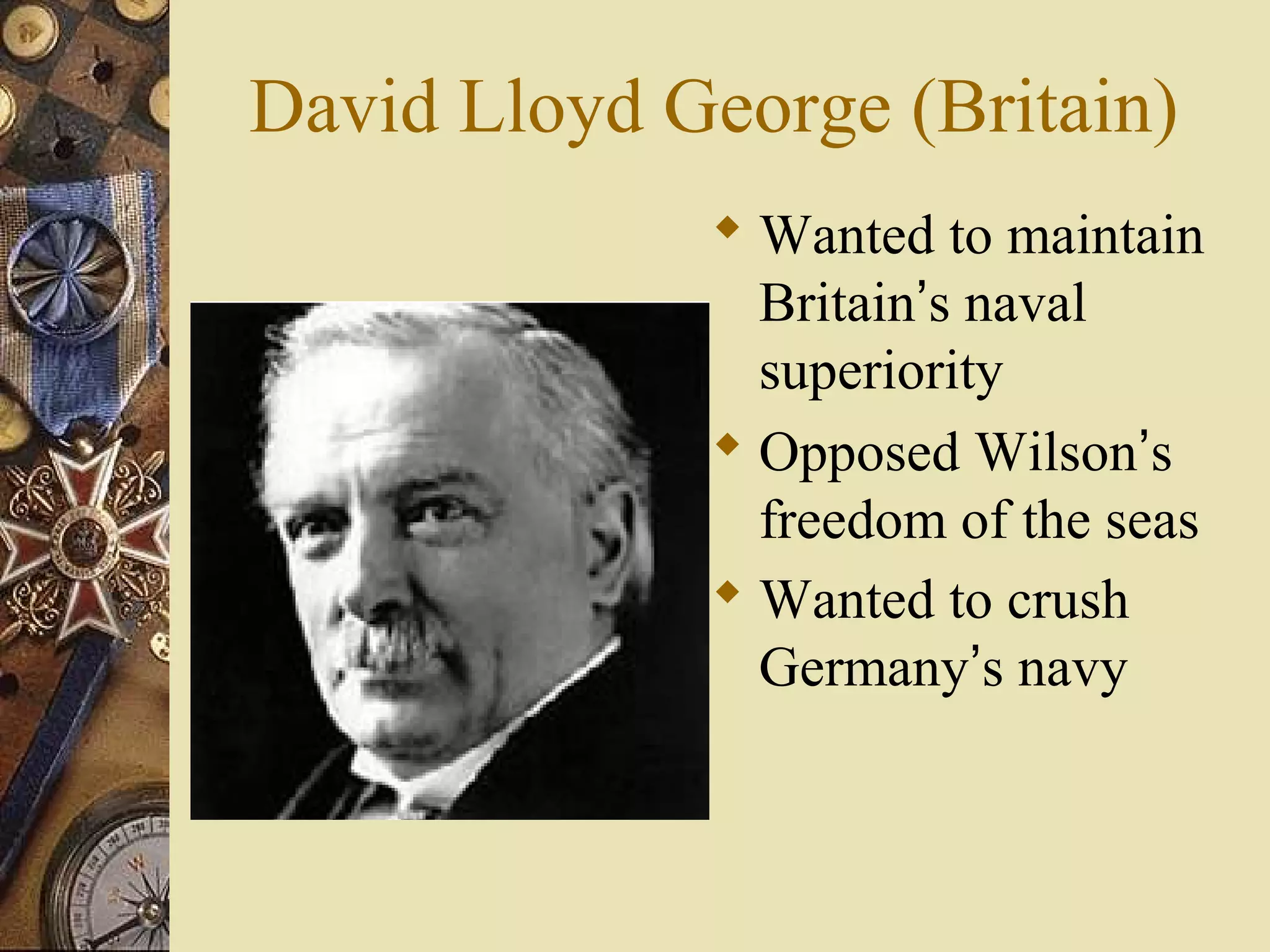 David Lloyd George (Britain)
              Wanted to maintain
               Britain’s naval
               superiority
              Opposed Wilson’s
               freedom of the seas
              Wanted to crush
               Germany’s navy
 