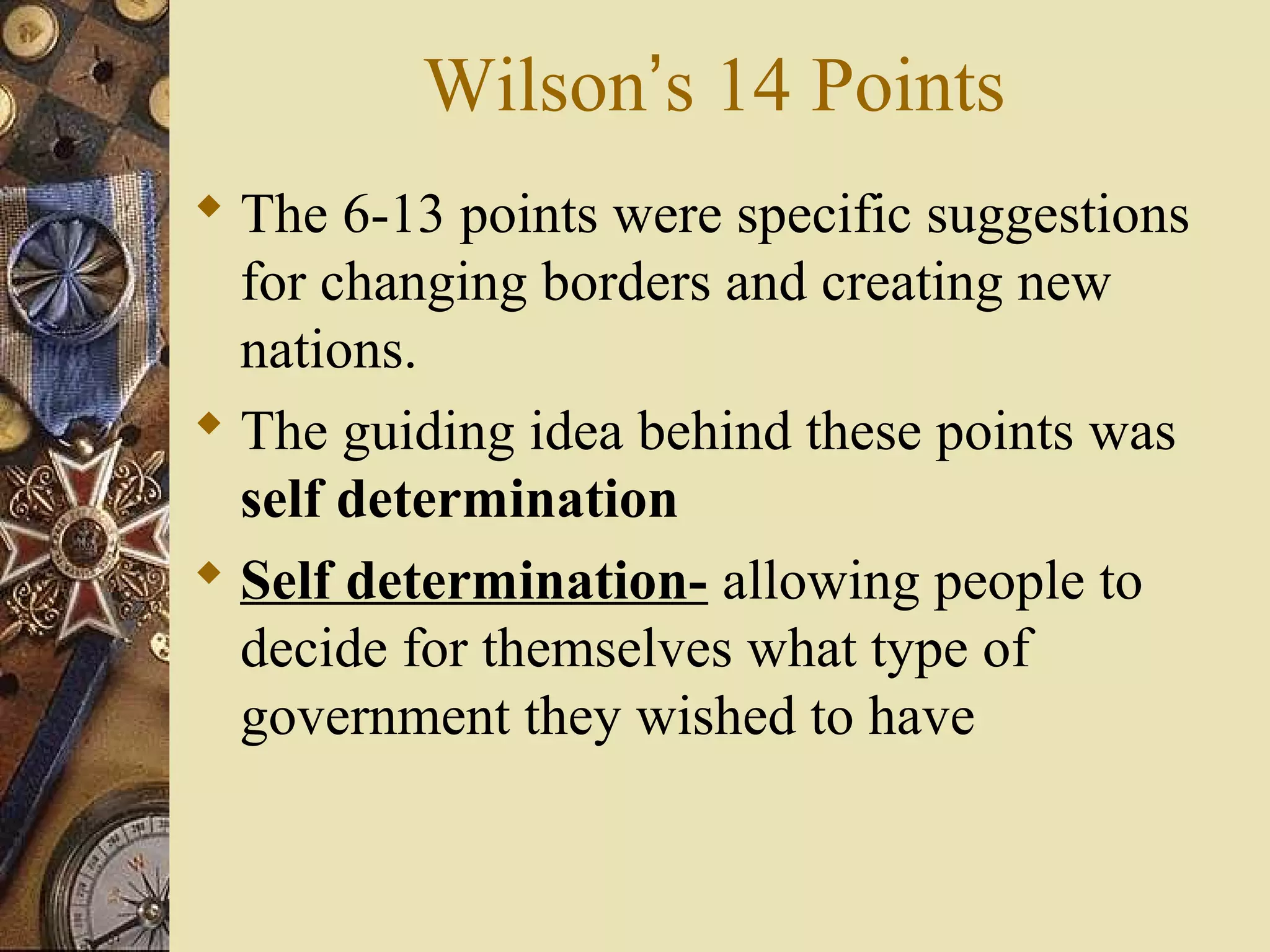 Wilson’s 14 Points
 The 6-13 points were specific suggestions
  for changing borders and creating new
  nations.
 The guiding idea behind these points was
  self determination
 Self determination- allowing people to
  decide for themselves what type of
  government they wished to have
 
