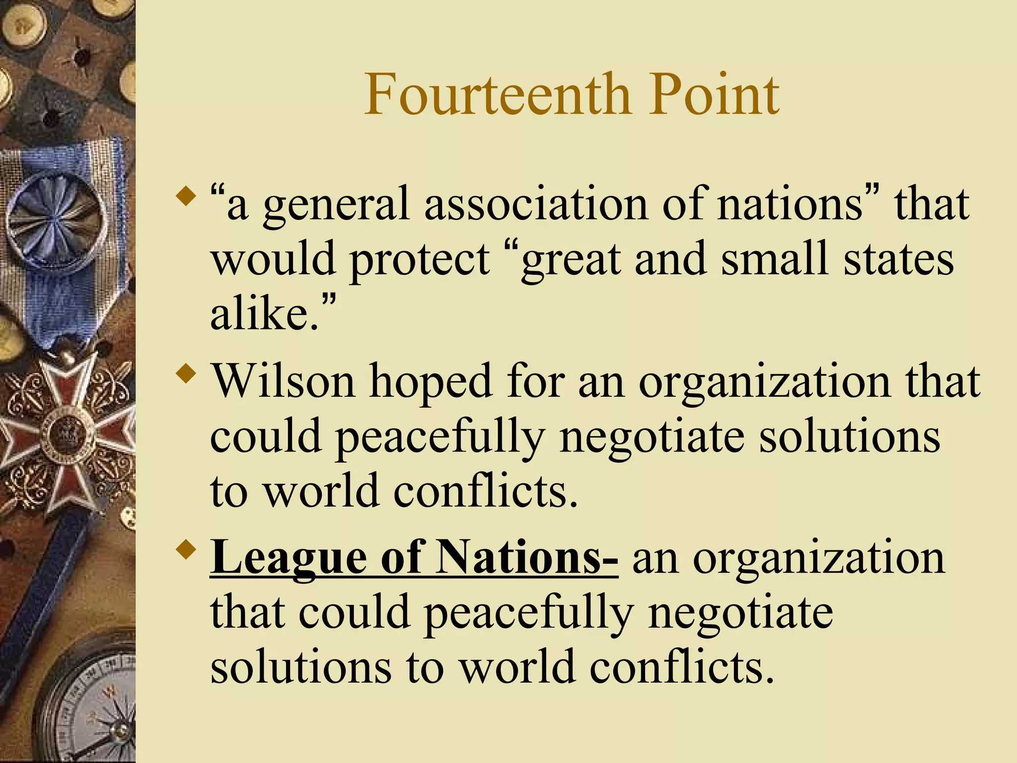 Fourteenth Point
 “a general association of nations” that
  would protect “great and small states
  alike.”
 Wilson hoped for an organization that
  could peacefully negotiate solutions
  to world conflicts.
 League of Nations- an organization
  that could peacefully negotiate
  solutions to world conflicts.
 