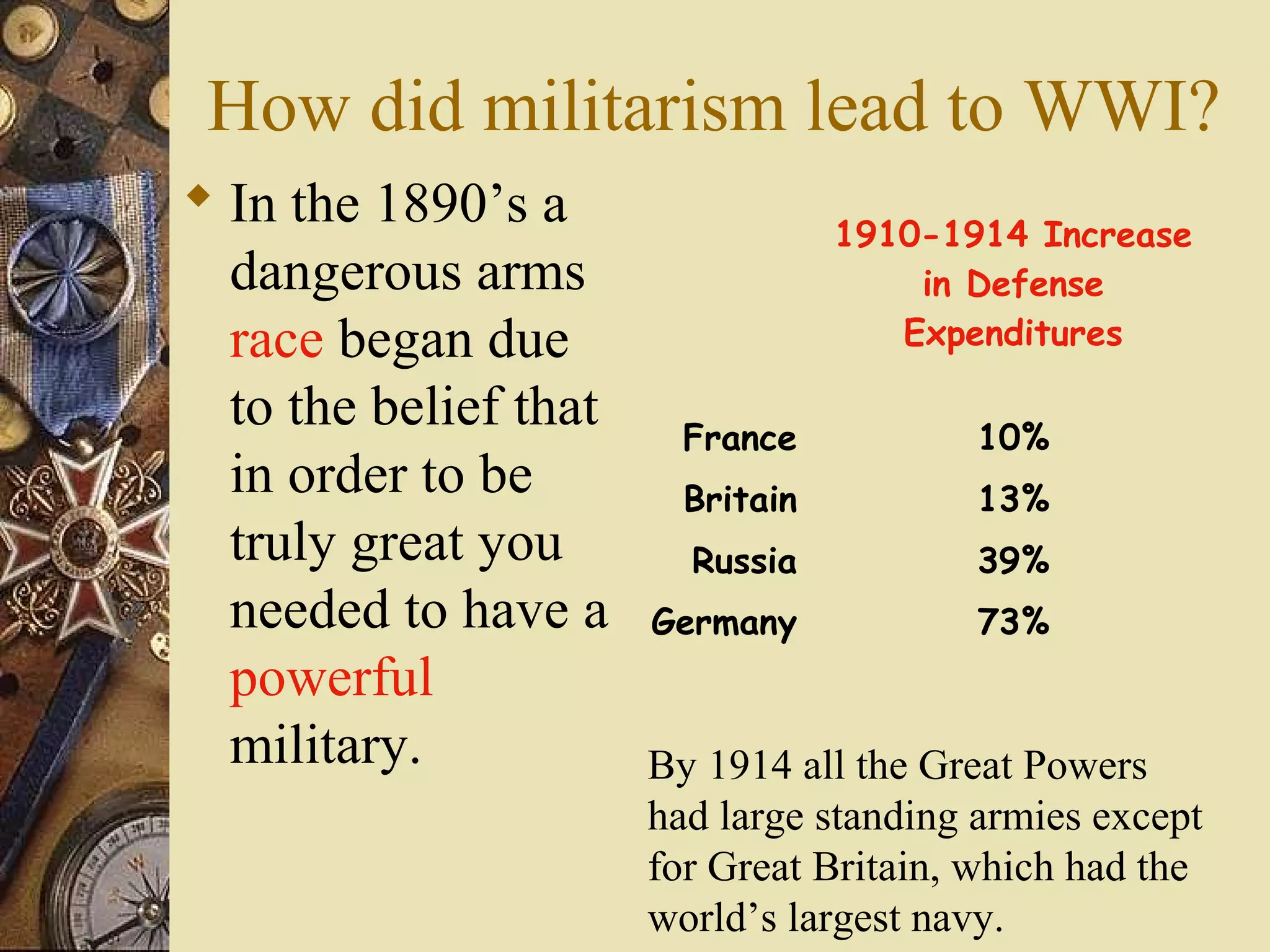 How did militarism lead to WWI?
 In the 1890’s a
                                   1910-1914 Increase
  dangerous arms                       in Defense
  race began due                      Expenditures

  to the belief that     France           10%
  in order to be         Britain          13%
  truly great you        Russia           39%
  needed to have a     Germany            73%
  powerful
  military.            By 1914 all the Great Powers
                       had large standing armies except
                       for Great Britain, which had the
                       world’s largest navy.
 