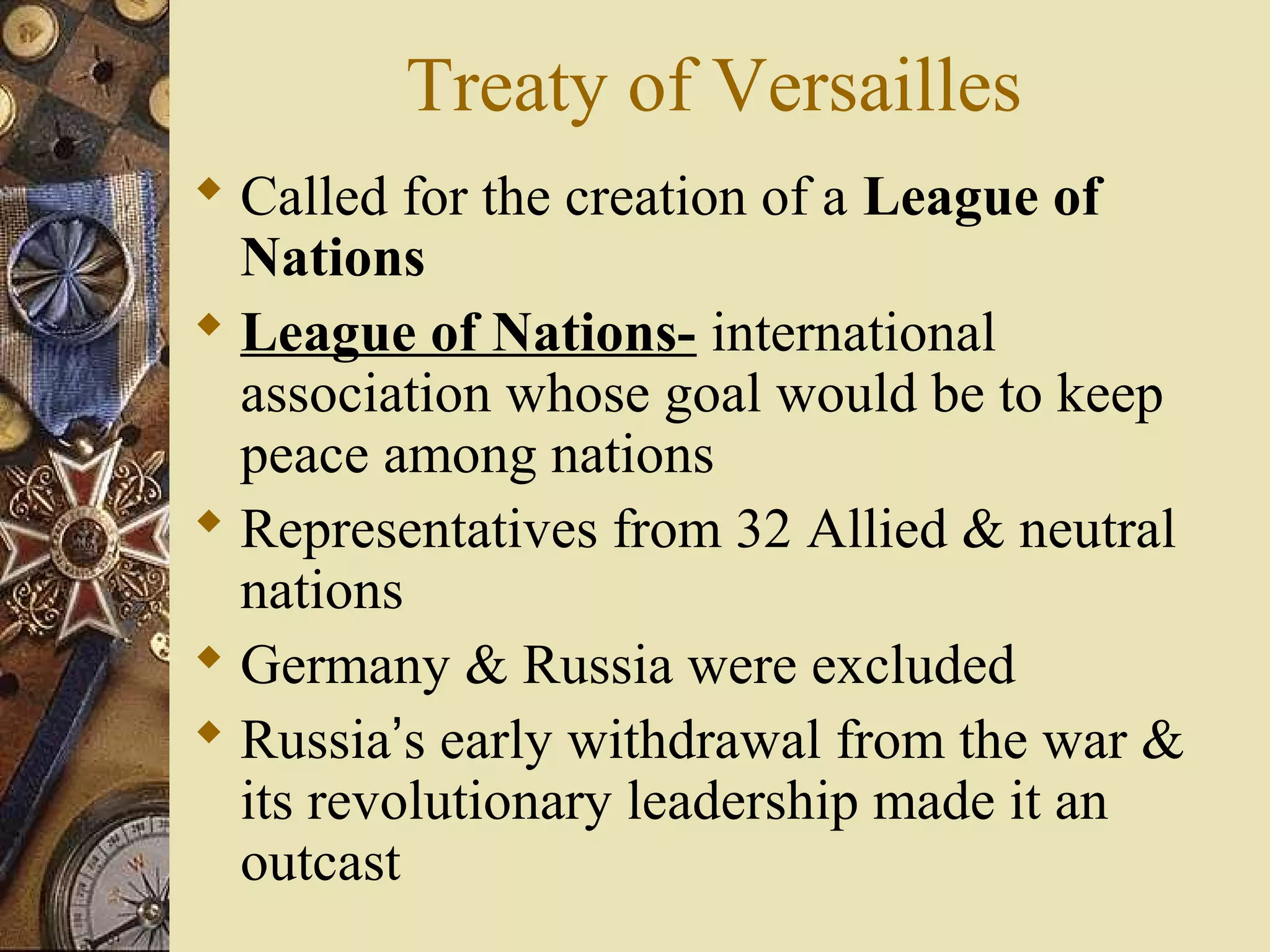 Treaty of Versailles
 Called for the creation of a League of
  Nations
 League of Nations- international
  association whose goal would be to keep
  peace among nations
 Representatives from 32 Allied & neutral
  nations
 Germany & Russia were excluded
 Russia’s early withdrawal from the war &
  its revolutionary leadership made it an
  outcast
 