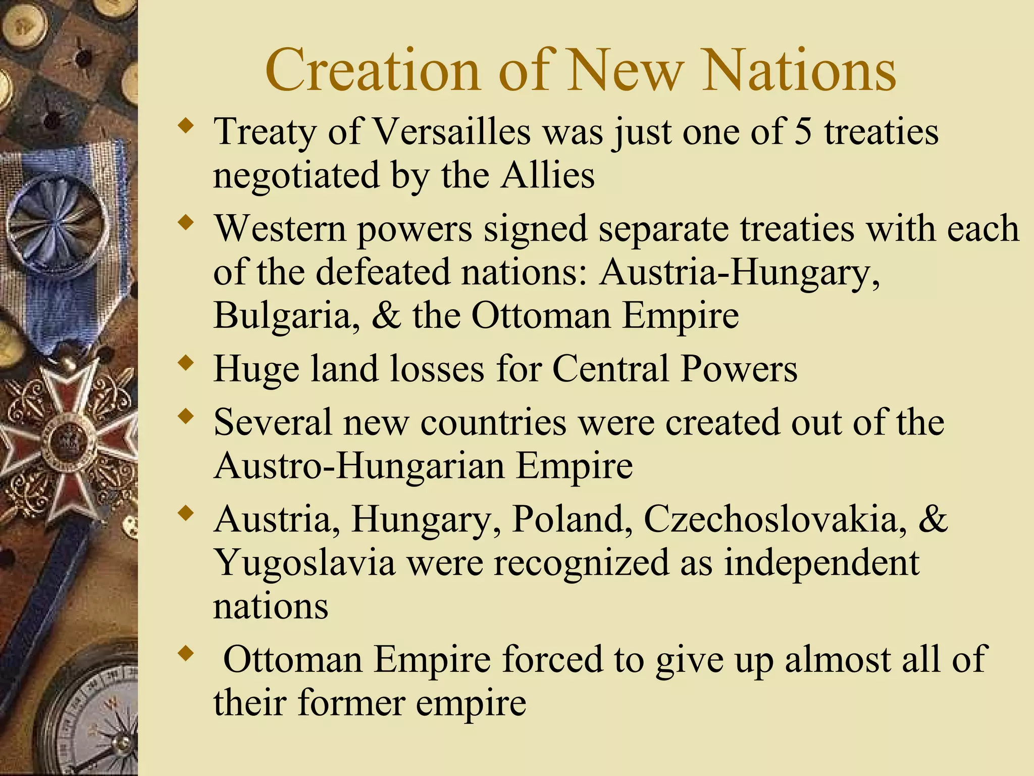 Creation of New Nations
 Treaty of Versailles was just one of 5 treaties
  negotiated by the Allies
 Western powers signed separate treaties with each
  of the defeated nations: Austria-Hungary,
  Bulgaria, & the Ottoman Empire
 Huge land losses for Central Powers
 Several new countries were created out of the
  Austro-Hungarian Empire
 Austria, Hungary, Poland, Czechoslovakia, &
  Yugoslavia were recognized as independent
  nations
 Ottoman Empire forced to give up almost all of
  their former empire
 