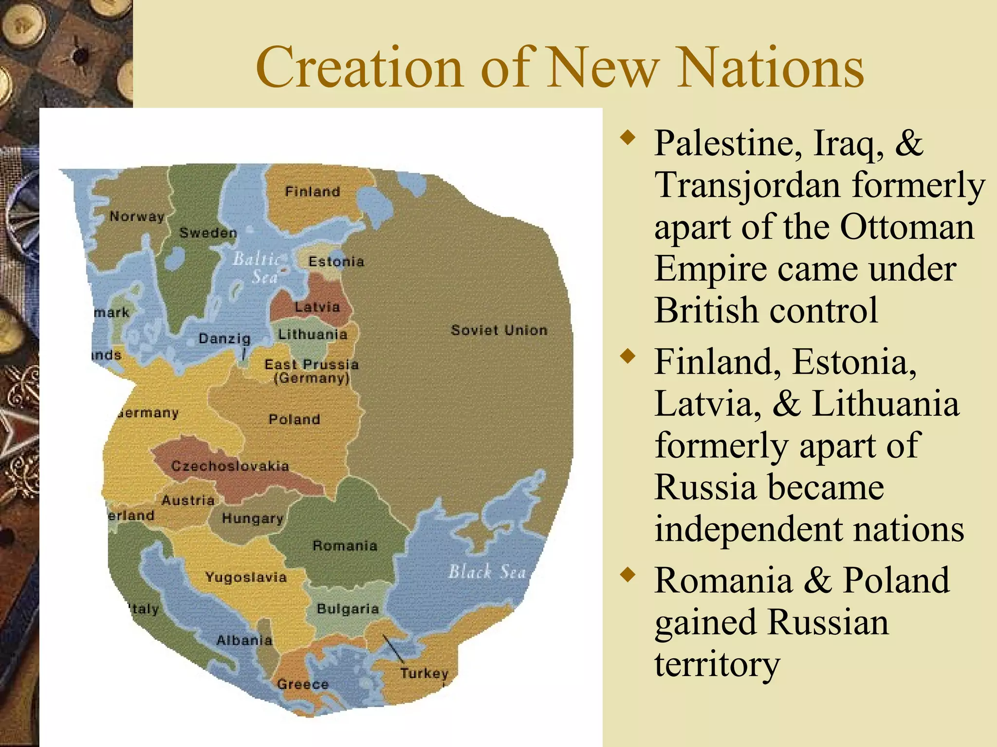 Creation of New Nations
              Palestine, Iraq, &
               Transjordan formerly
               apart of the Ottoman
               Empire came under
               British control
              Finland, Estonia,
               Latvia, & Lithuania
               formerly apart of
               Russia became
               independent nations
              Romania & Poland
               gained Russian
               territory
 