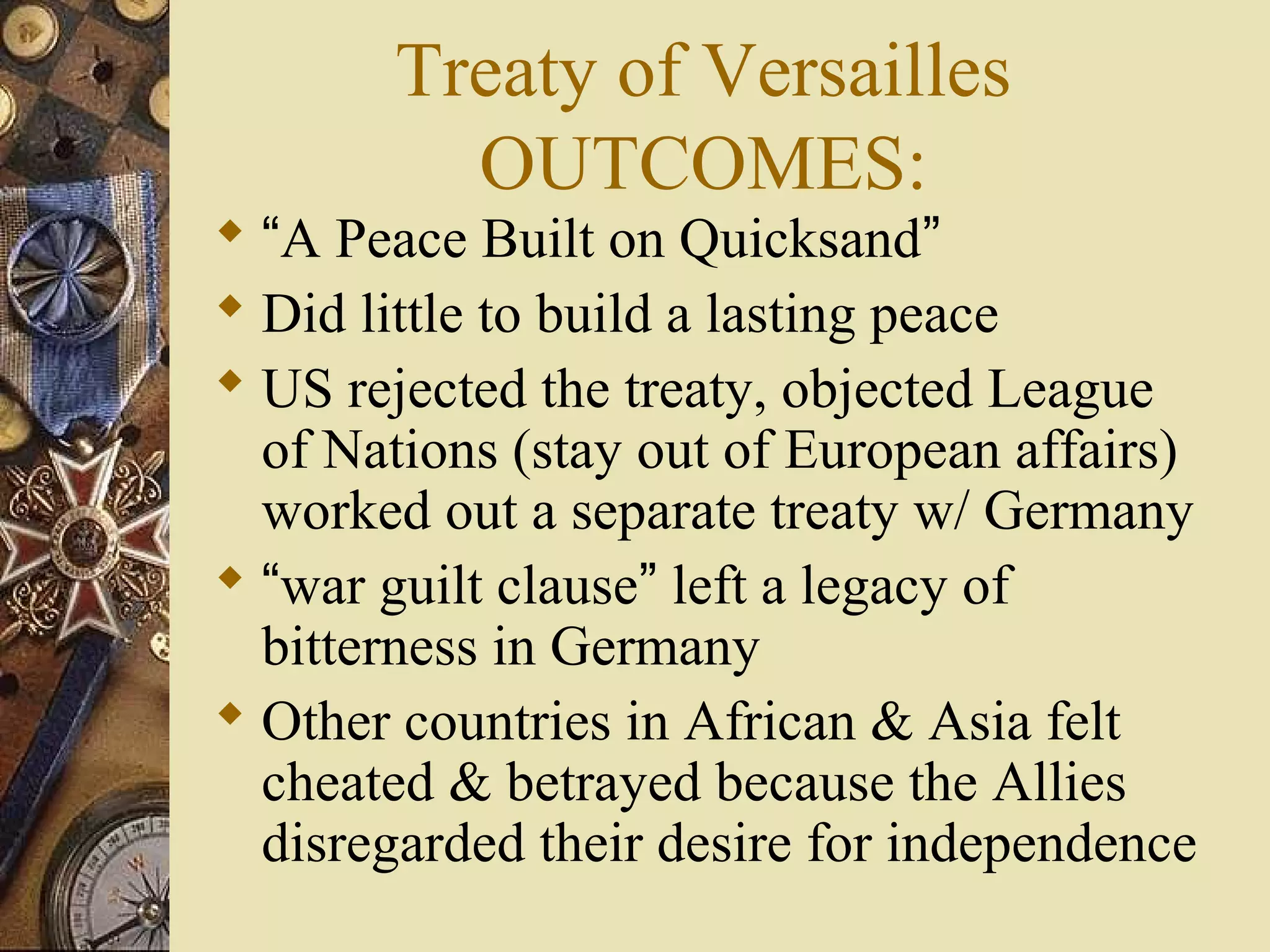 Treaty of Versailles
         OUTCOMES:
 “A Peace Built on Quicksand”
 Did little to build a lasting peace
 US rejected the treaty, objected League
  of Nations (stay out of European affairs)
  worked out a separate treaty w/ Germany
 “war guilt clause” left a legacy of
  bitterness in Germany
 Other countries in African & Asia felt
  cheated & betrayed because the Allies
  disregarded their desire for independence
 