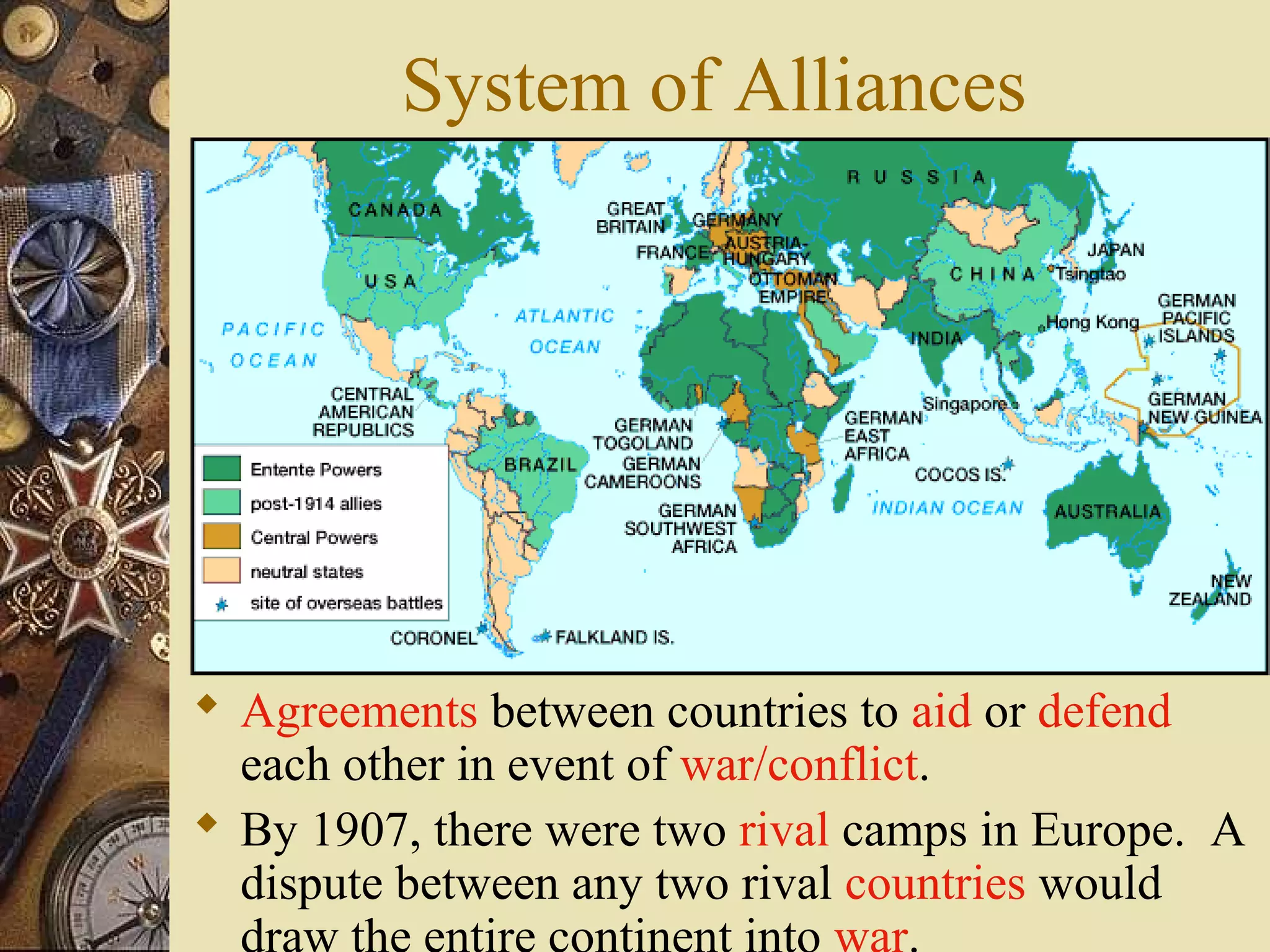 System of Alliances




 Agreements between countries to aid or defend
  each other in event of war/conflict.
 By 1907, there were two rival camps in Europe. A
  dispute between any two rival countries would
 