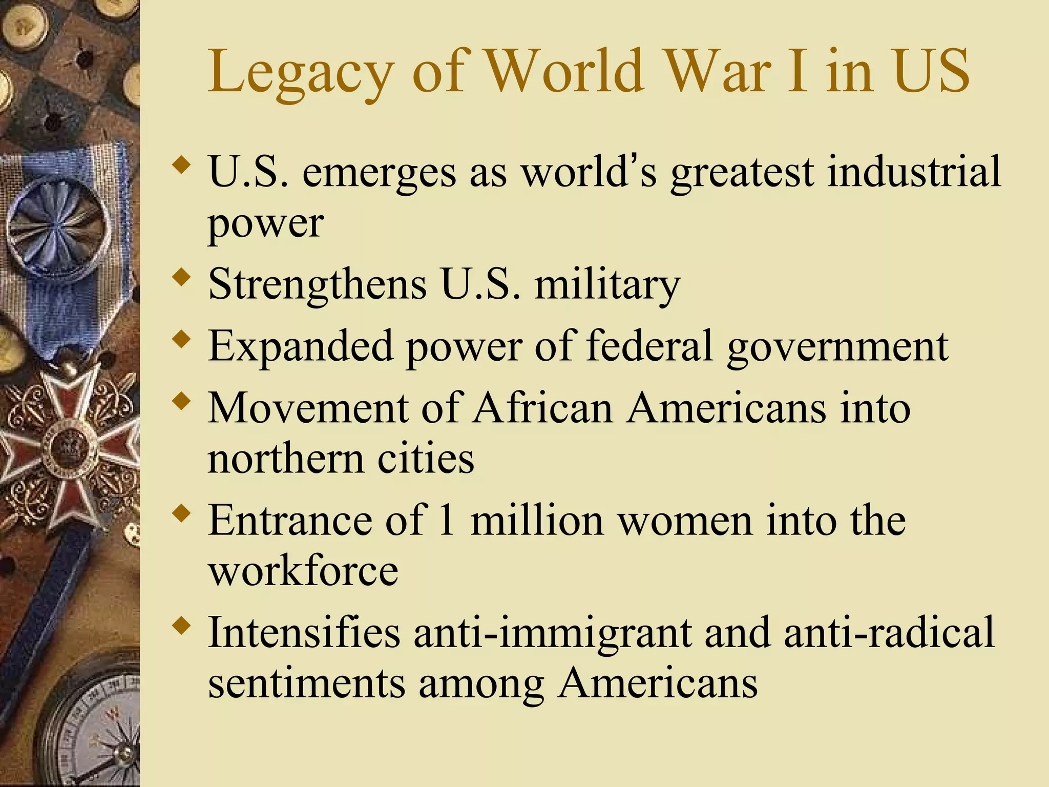 Legacy of World War I in US
 U.S. emerges as world’s greatest industrial
  power
 Strengthens U.S. military
 Expanded power of federal government
 Movement of African Americans into
  northern cities
 Entrance of 1 million women into the
  workforce
 Intensifies anti-immigrant and anti-radical
  sentiments among Americans
 