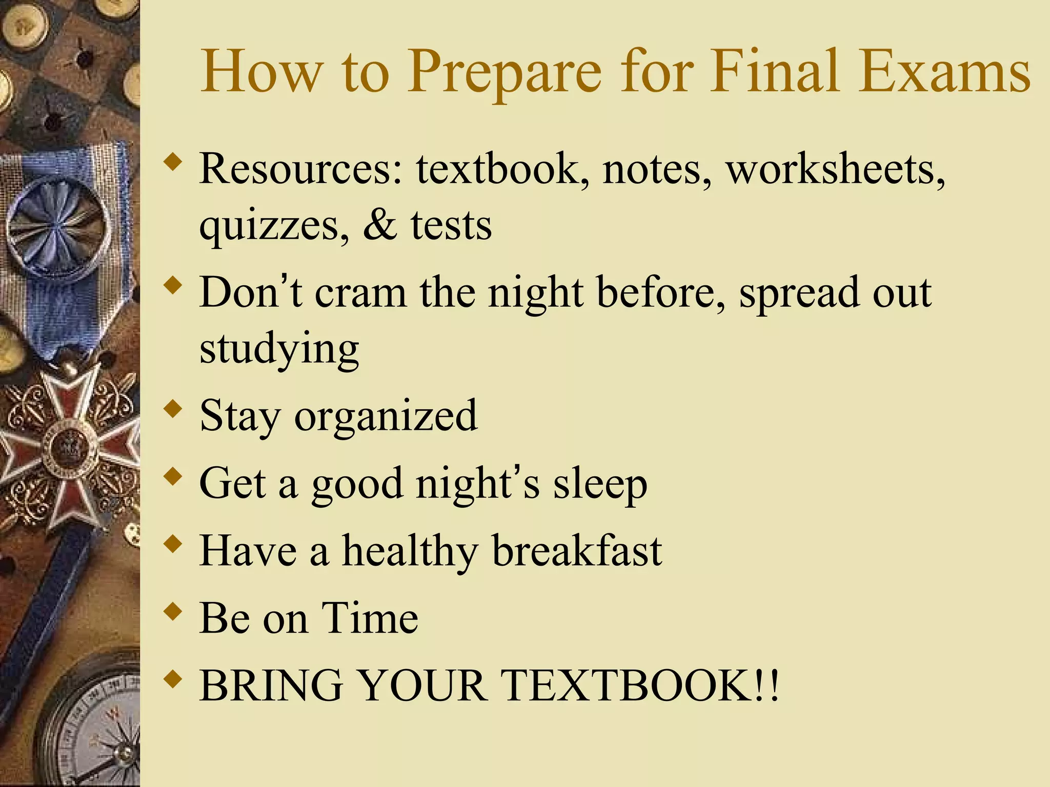How to Prepare for Final Exams
 Resources: textbook, notes, worksheets,
  quizzes, & tests
 Don’t cram the night before, spread out
  studying
 Stay organized
 Get a good night’s sleep
 Have a healthy breakfast
 Be on Time
 BRING YOUR TEXTBOOK!!
 